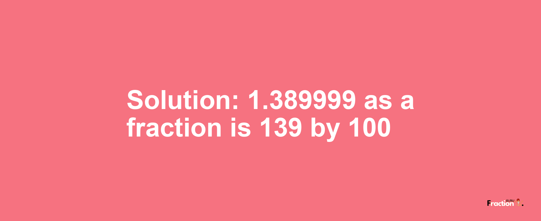 Solution:1.389999 as a fraction is 139/100